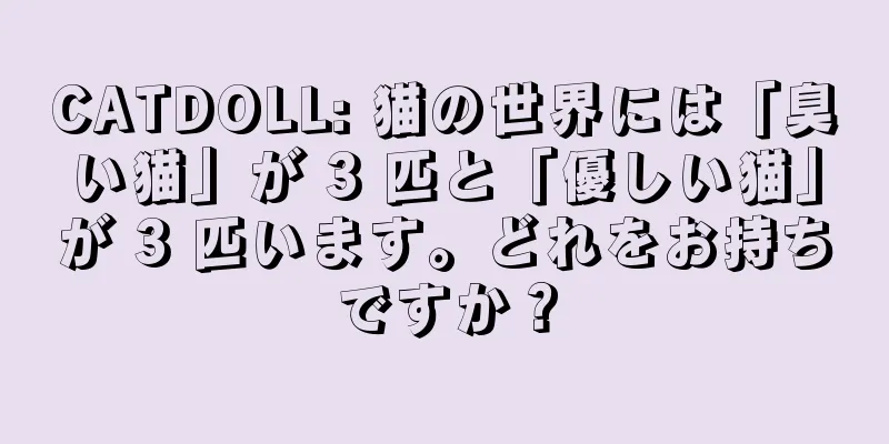 CATDOLL: 猫の世界には「臭い猫」が 3 匹と「優しい猫」が 3 匹います。どれをお持ちですか？