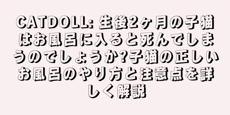 CATDOLL: 生後2ヶ月の子猫はお風呂に入ると死んでしまうのでしょうか?子猫の正しいお風呂のやり方と注意点を詳しく解説