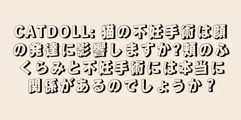 CATDOLL: 猫の不妊手術は顔の発達に影響しますか?頬のふくらみと不妊手術には本当に関係があるのでしょうか？