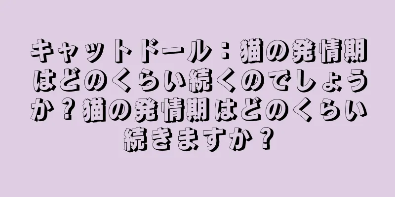キャットドール：猫の発情期はどのくらい続くのでしょうか？猫の発情期はどのくらい続きますか？