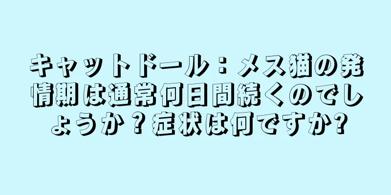 キャットドール：メス猫の発情期は通常何日間続くのでしょうか？症状は何ですか?