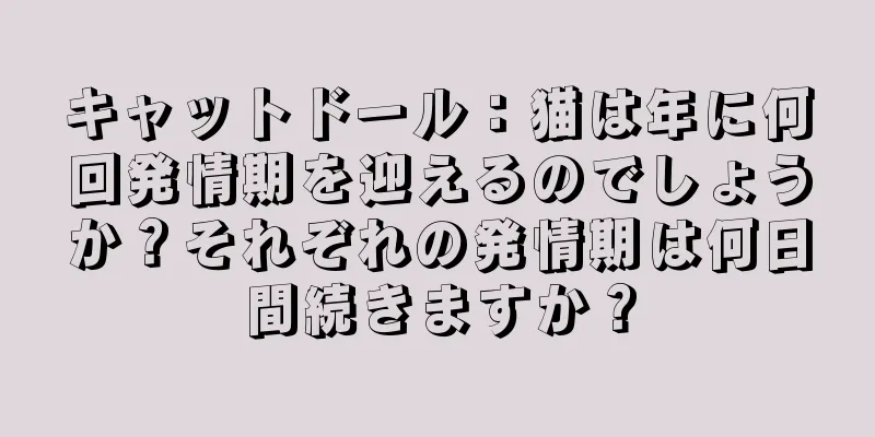 キャットドール：猫は年に何回発情期を迎えるのでしょうか？それぞれの発情期は何日間続きますか？